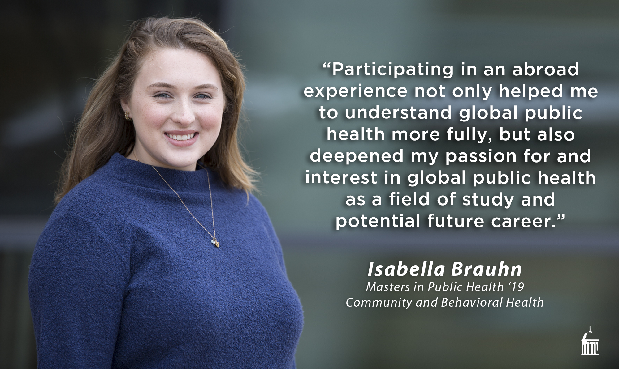 Participating in an abroad experience not only helped me to understand global public health more fully, but also deepened my passion for and interest in global public health as a field of study and potential future career. (Isabella Brauhn, MPH 2019 Community and Behavioral Health)