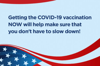 Your Life is Busy. Getting the COVID-19 vaccination NOW will help make sure that you don't have to slow down!